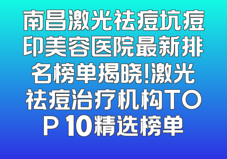 南昌激光祛痘坑痘印美容医院最新排名榜单揭晓！激光祛痘治疗机构TOP 10精选榜单