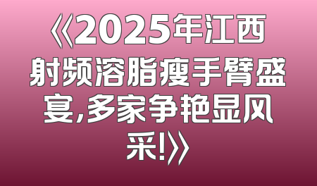 《2025年江西射频溶脂瘦手臂盛宴，多家争艳显风采！》