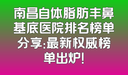 南昌自体脂肪丰鼻基底医院排名榜单分享：最新权威榜单出炉！