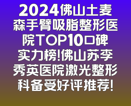 2024佛山土麦森手臂吸脂整形医院TOP10口碑实力榜！佛山苏李秀英医院激光整形科备受好评推荐！