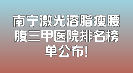 南宁激光溶脂瘦腰腹三甲医院排名榜单公布！