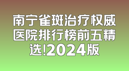 南宁雀斑治疗权威医院排行榜前五精选！2024版
