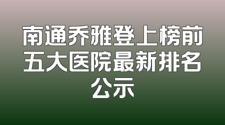 南通乔雅登上榜前五大医院最新排名公示