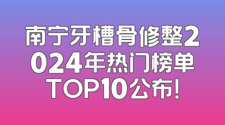 南宁牙槽骨修整2024年热门榜单TOP10公布！