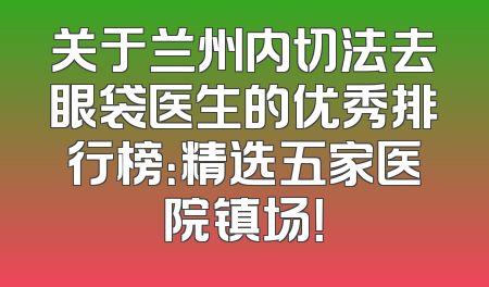 关于兰州内切法去眼袋医生的优秀排行榜：精选五家医院镇场！
