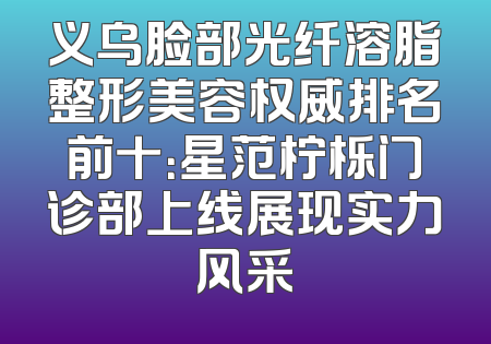 义乌脸部光纤溶脂整形美容权威排名前十：星范柠栎门诊部上线展现实力风采