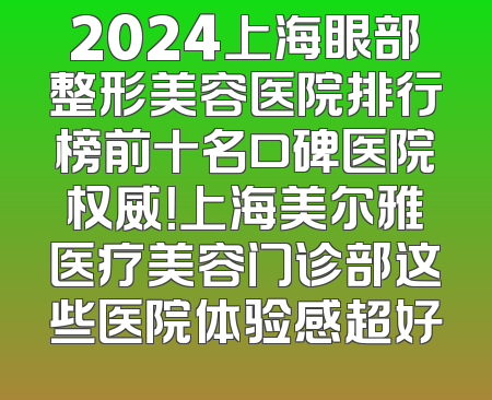 2024上海眼部整形美容医院排行榜前十名口碑医院权威！上海美尔雅医疗美容门诊部这些医院体验感超好