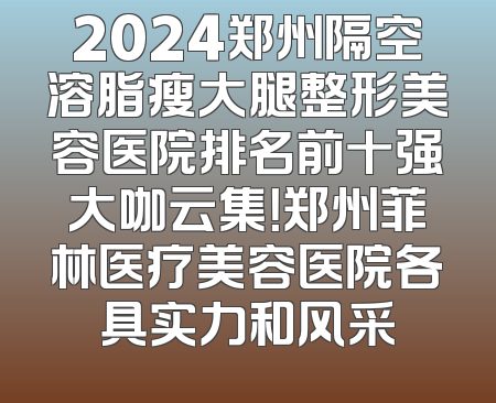 2024郑州隔空溶脂瘦大腿整形美容医院排名前十强大咖云集！郑州菲林医疗美容医院各具实力和风采