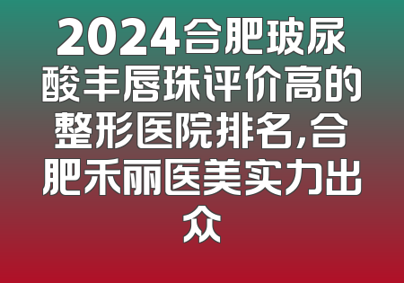 2024合肥玻尿酸丰唇珠评价高的整形医院排名，合肥禾丽医美实力出众
