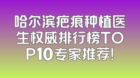 哈尔滨疤痕种植医生权威排行榜TOP10专家推荐！