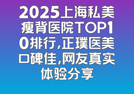 2025上海私美瘦背医院TOP10排行，正璞医美口碑佳，网友真实体验分享