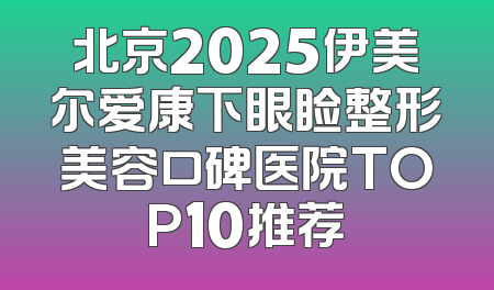 北京2025伊美尔爱康下眼睑整形美容口碑医院TOP10推荐