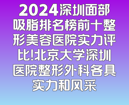 2024深圳面部吸脂排名榜前十整形美容医院实力评比！北京大学深圳医院整形外科各具实力和风采