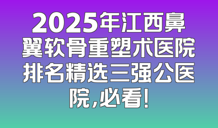 2025年江西鼻翼软骨重塑术医院排名精选三强公医院，必看！