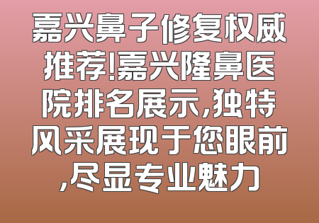 嘉兴鼻子修复权威推荐！嘉兴隆鼻医院排名展示，独特风采展现于您眼前，尽显专业魅力