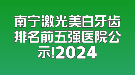 南宁激光美白牙齿排名前五强医院公示!2024