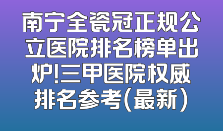 南宁全瓷冠正规公立医院排名榜单出炉！三甲医院权威排名参考（最新）