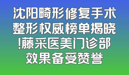 沈阳畸形修复手术整形权威榜单揭晓！藤采医美门诊部效果备受赞誉