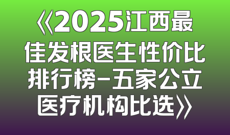 《2025江西最佳发根医生性价比排行榜-五家公立医疗机构比选》