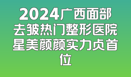 2024广西面部去皱热门整形医院星美颜颜实力占首位