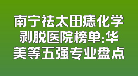 南宁祛太田痣化学剥脱医院榜单：华美等五强专业盘点