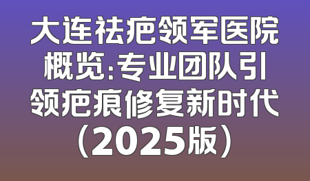 大连祛疤领军医院概览：专业团队引领疤痕修复新时代（2025版）