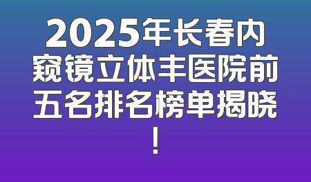 2025年长春内窥镜立体丰医院前五名排名榜单揭晓！
