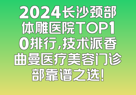 2024长沙颈部体雕医院TOP10排行，技术派香曲曼医疗美容门诊部靠谱之选！