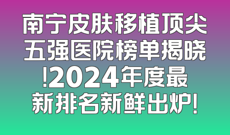 南宁皮肤移植顶尖五强医院榜单揭晓！2024年度最新排名新鲜出炉！