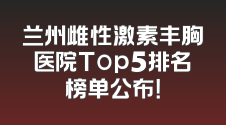 兰州雌性激素丰胸医院Top5排名榜单公布！