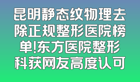 昆明静态纹物理去除正规整形医院榜单！东方医院整形科获网友高度认可