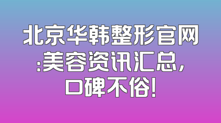 北京华韩整形官网：美容资讯汇总，口碑不俗！