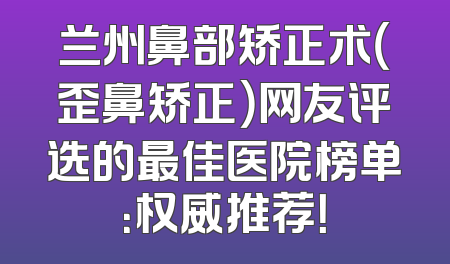 兰州鼻部矫正术（歪鼻矫正）网友评选的最佳医院榜单：权威推荐！