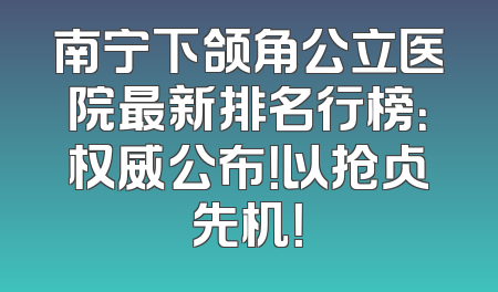 南宁下颌角公立医院最新排名行榜：权威公布！以抢占先机！