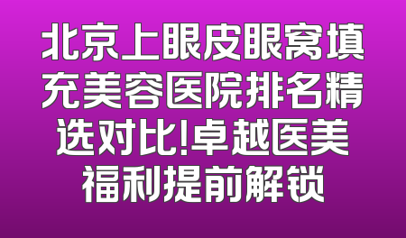 北京上眼皮眼窝填充美容医院排名精选对比！卓越医美福利提前解锁