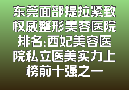 东莞面部提拉紧致权威整形美容医院排名：西妃美容医院私立医美实力上榜前十强之一