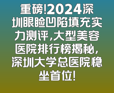 重磅！2024深圳眼睑凹陷填充实力测评，大型美容医院排行榜揭秘，深圳大学总医院稳坐首位！