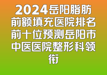 2024岳阳脂肪前额填充医院排名前十位预测岳阳市中医医院整形科领衔