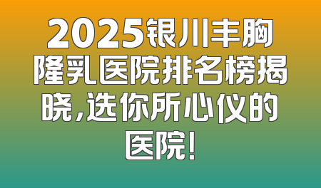 2025银川丰胸隆乳医院排名榜揭晓，选你所心仪的医院！