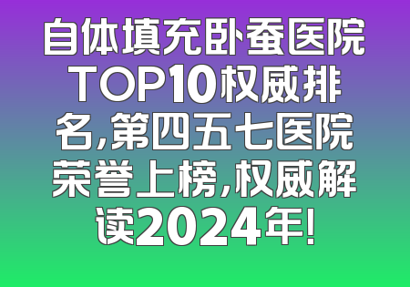 自体填充卧蚕医院TOP10权威排名，第四五七医院荣誉上榜，权威解读2024年！