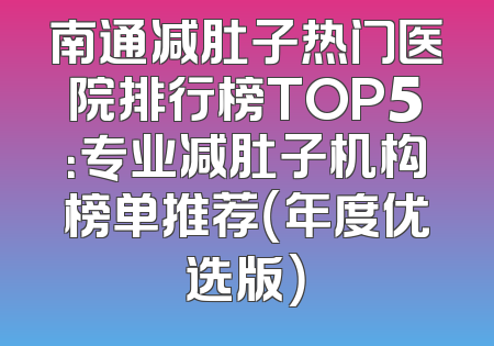 南通减肚子热门医院排行榜TOP5：专业减肚子机构榜单推荐（年度优选版）