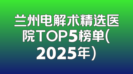 兰州电解术精选医院TOP5榜单（2025年）
