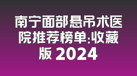 南宁面部悬吊术医院推荐榜单：收藏版 2024