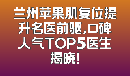 兰州苹果肌复位提升名医前驱，口碑人气TOP5医生揭晓！