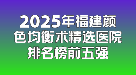 2025年福建颜色均衡术精选医院排名榜前五强