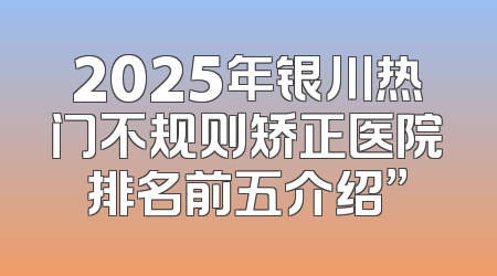 2025年银川热门不规则矫正医院排名前五介绍”