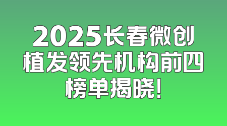 2025长春微创植发领先机构前四榜单揭晓！