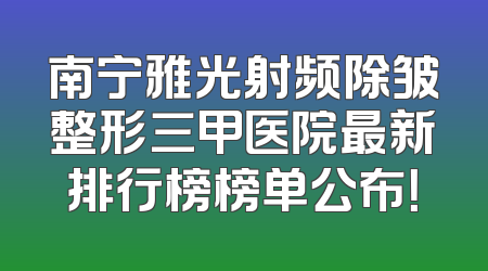 南宁雅光射频除皱整形三甲医院最新排行榜榜单公布！