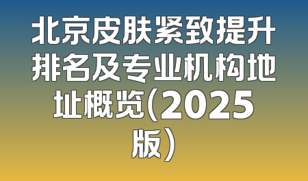 北京皮肤紧致提升排名及专业机构地址概览（2025版）