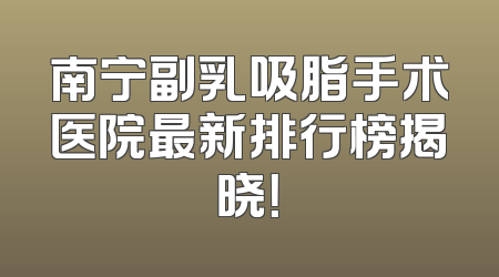 南宁副乳吸脂手术医院最新排行榜揭晓！